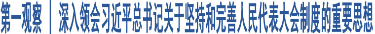 第一觀察 | 深入領(lǐng)會習(xí)近平總書記關(guān)于堅持和完善人民代表大會制度的重要思想